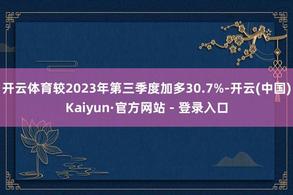 开云体育较2023年第三季度加多30.7%-开云(中国)Kaiyun·官方网站 - 登录入口