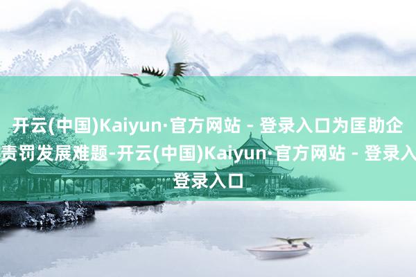 开云(中国)Kaiyun·官方网站 - 登录入口为匡助企业责罚发展难题-开云(中国)Kaiyun·官方网站 - 登录入口