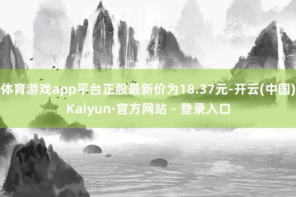 体育游戏app平台正股最新价为18.37元-开云(中国)Kaiyun·官方网站 - 登录入口