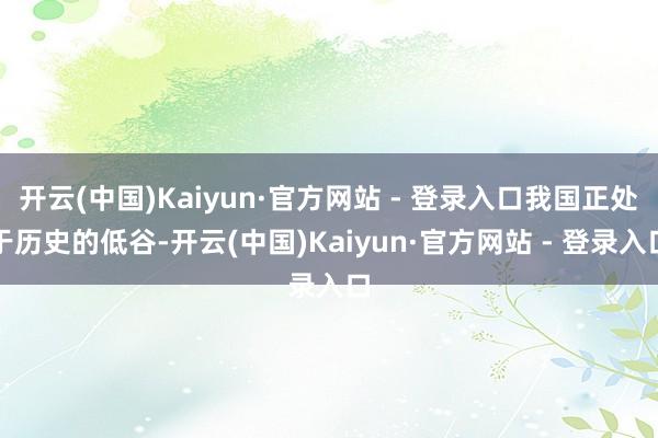 开云(中国)Kaiyun·官方网站 - 登录入口我国正处于历史的低谷-开云(中国)Kaiyun·官方网站 - 登录入口