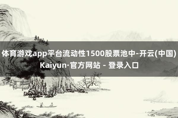 体育游戏app平台流动性1500股票池中-开云(中国)Kaiyun·官方网站 - 登录入口