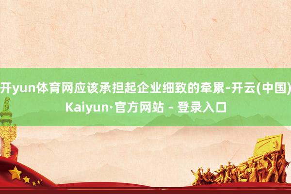 开yun体育网应该承担起企业细致的牵累-开云(中国)Kaiyun·官方网站 - 登录入口