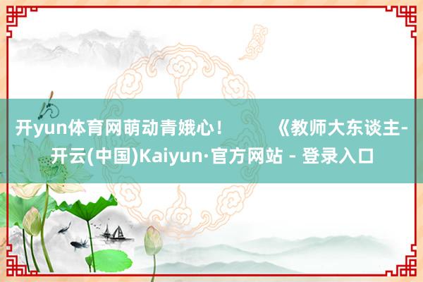 开yun体育网萌动青娥心！        《教师大东谈主-开云(中国)Kaiyun·官方网站 - 登录入口