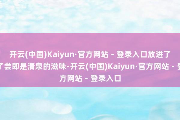 开云(中国)Kaiyun·官方网站 - 登录入口放进了嘴里尝了尝即是清泉的滋味-开云(中国)Kaiyun·官方网站 - 登录入口