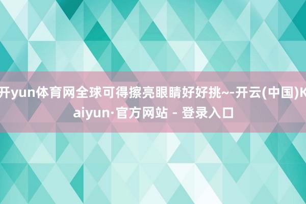 开yun体育网全球可得擦亮眼睛好好挑~-开云(中国)Kaiyun·官方网站 - 登录入口