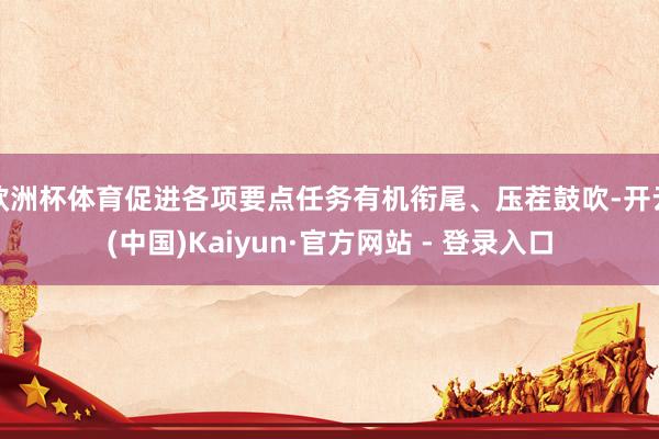 欧洲杯体育促进各项要点任务有机衔尾、压茬鼓吹-开云(中国)Kaiyun·官方网站 - 登录入口