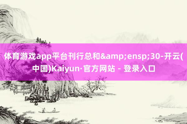 体育游戏app平台刊行总和&ensp;30-开云(中国)Kaiyun·官方网站 - 登录入口