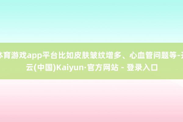 体育游戏app平台比如皮肤皱纹增多、心血管问题等-开云(中国)Kaiyun·官方网站 - 登录入口