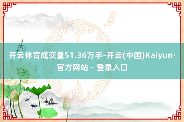 开云体育成交量51.36万手-开云(中国)Kaiyun·官方网站 - 登录入口