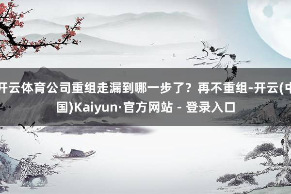 开云体育公司重组走漏到哪一步了？再不重组-开云(中国)Kaiyun·官方网站 - 登录入口