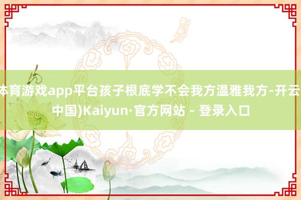 体育游戏app平台孩子根底学不会我方温雅我方-开云(中国)Kaiyun·官方网站 - 登录入口