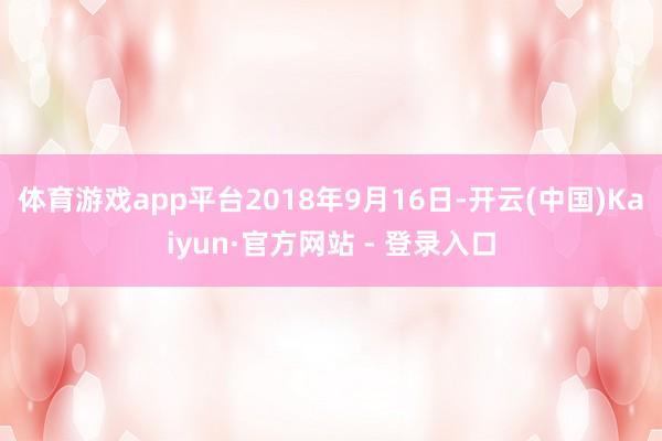 体育游戏app平台2018年9月16日-开云(中国)Kaiyun·官方网站 - 登录入口