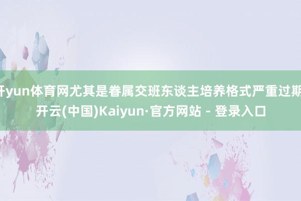 开yun体育网尤其是眷属交班东谈主培养格式严重过期-开云(中国)Kaiyun·官方网站 - 登录入口