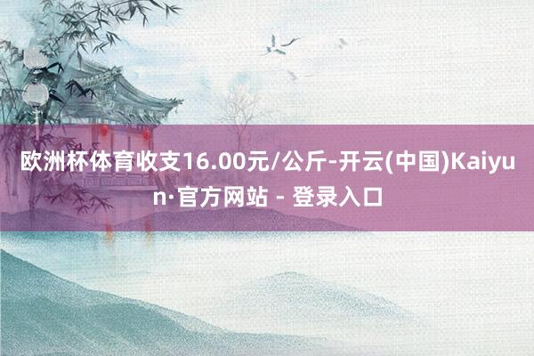 欧洲杯体育收支16.00元/公斤-开云(中国)Kaiyun·官方网站 - 登录入口