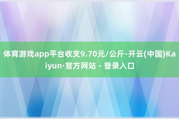 体育游戏app平台收支9.70元/公斤-开云(中国)Kaiyun·官方网站 - 登录入口