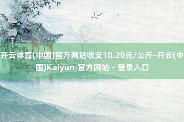 开云体育(中国)官方网站收支10.20元/公斤-开云(中国)Kaiyun·官方网站 - 登录入口