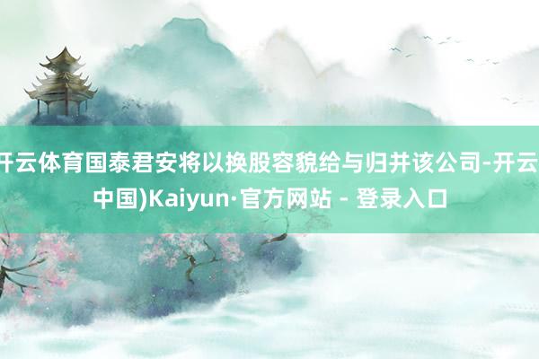 开云体育国泰君安将以换股容貌给与归并该公司-开云(中国)Kaiyun·官方网站 - 登录入口