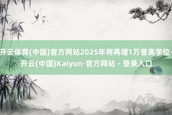 开云体育(中国)官方网站2025年将再增1万普高学位-开云(中国)Kaiyun·官方网站 - 登录入口