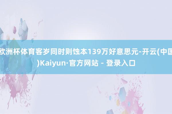 欧洲杯体育客岁同时则蚀本139万好意思元-开云(中国)Kaiyun·官方网站 - 登录入口