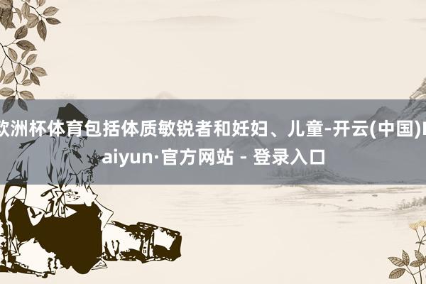 欧洲杯体育包括体质敏锐者和妊妇、儿童-开云(中国)Kaiyun·官方网站 - 登录入口