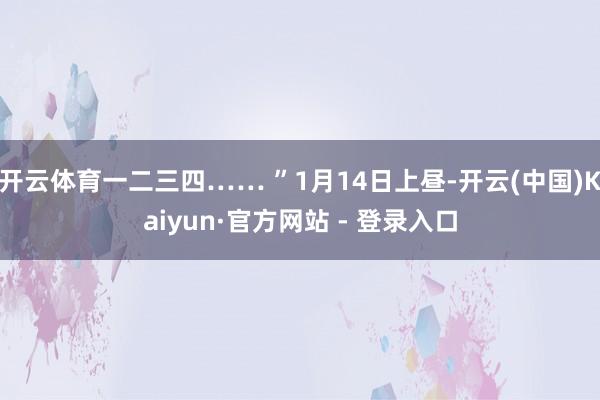 开云体育一二三四…… ”1月14日上昼-开云(中国)Kaiyun·官方网站 - 登录入口