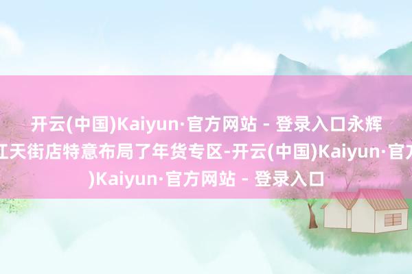 开云(中国)Kaiyun·官方网站 - 登录入口永辉超市成都龙湖滨江天街店特意布局了年货专区-开云(中国)Kaiyun·官方网站 - 登录入口