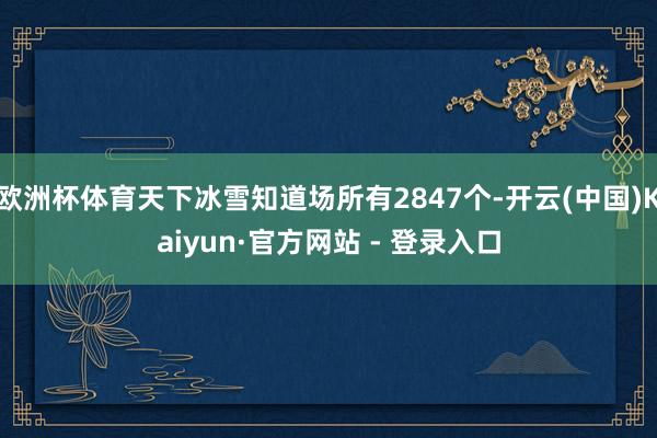 欧洲杯体育天下冰雪知道场所有2847个-开云(中国)Kaiyun·官方网站 - 登录入口